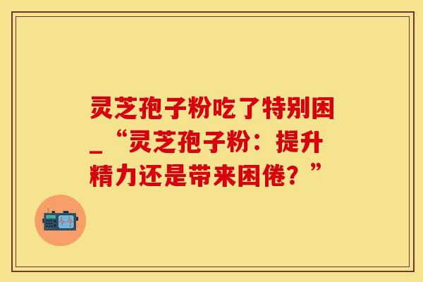 灵芝孢子粉吃了特别困_“灵芝孢子粉：提升精力还是带来困倦？”