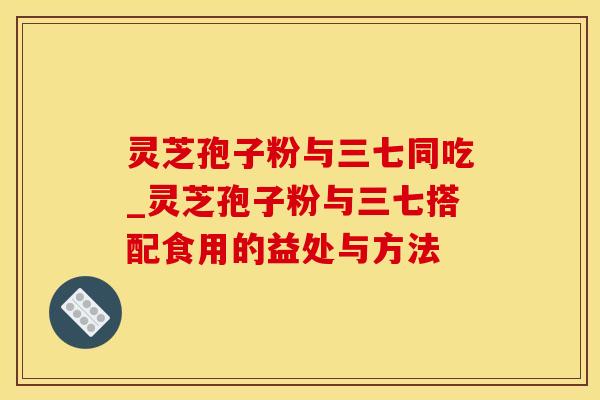 灵芝孢子粉与三七同吃_灵芝孢子粉与三七搭配食用的益处与方法