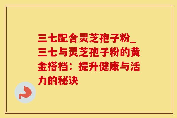 三七配合灵芝孢子粉_三七与灵芝孢子粉的黄金搭档:提升健康与活力的秘诀 三七配合灵芝孢子粉_三七与灵芝孢子粉的黄金搭档:提升健康与活力的秘诀