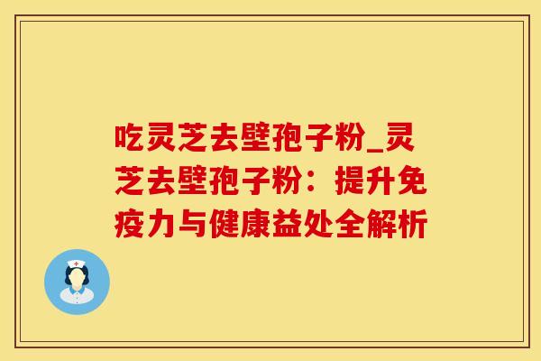 吃灵芝去壁孢子粉_灵芝去壁孢子粉：提升免疫力与健康益处全解析