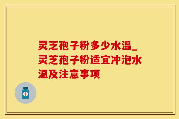 灵芝孢子粉多少水温_灵芝孢子粉适宜冲泡水温及注意事项