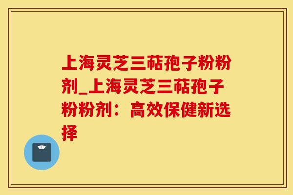 上海灵芝三萜孢子粉粉剂_上海灵芝三萜孢子粉粉剂:高效保健新选择 上海灵芝三萜孢子粉粉剂_上海灵芝三萜孢子粉粉剂:高效保健新选择
