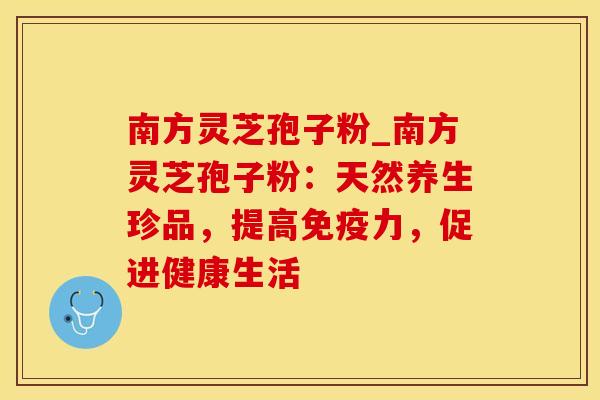 南方灵芝孢子粉_南方灵芝孢子粉：天然养生珍品，提高免疫力，促进健康生活