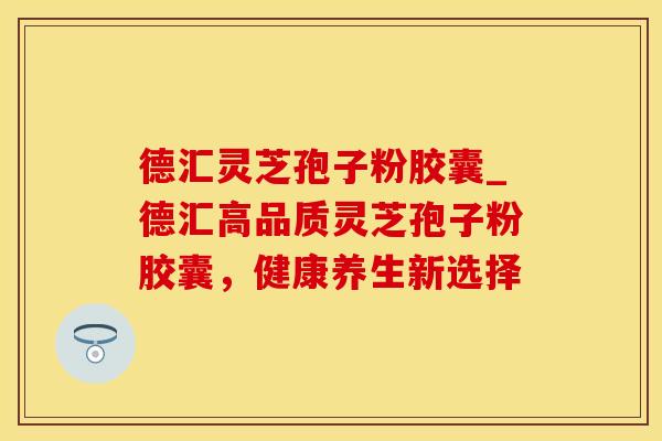 德汇灵芝孢子粉胶囊_德汇高品质灵芝孢子粉胶囊，健康养生新选择