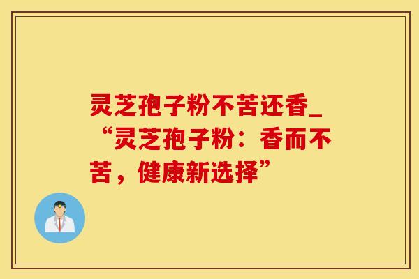 灵芝孢子粉不苦还香_“灵芝孢子粉:香而不苦,健康新选择” 灵芝孢子粉不苦还香_“灵芝孢子粉:香而不苦,健康新选择”