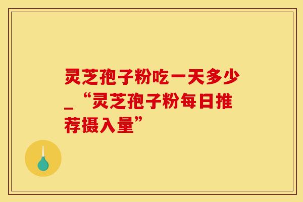 灵芝孢子粉吃一天多少_“灵芝孢子粉每日推荐摄入量”