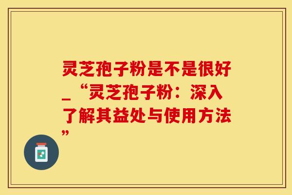 灵芝孢子粉是不是很好_“灵芝孢子粉：深入了解其益处与使用方法”
