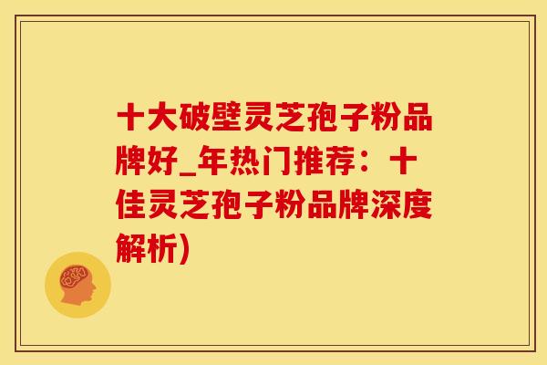 十大破壁灵芝孢子粉品牌好_年热门推荐：十佳灵芝孢子粉品牌深度解析)
