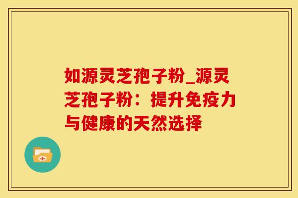 如源灵芝孢子粉_源灵芝孢子粉:提升与健康的天然选择 如源灵芝孢子粉_源灵芝孢子粉:提升与健康的天然选择