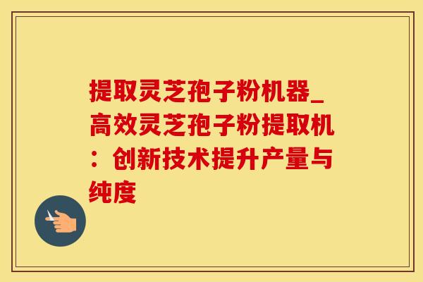 提取灵芝孢子粉机器_高效灵芝孢子粉提取机:创新技术提升产量与纯度 提取灵芝孢子粉机器_高效灵芝孢子粉提取机:创新技术提升产量与纯度