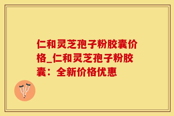 仁和灵芝孢子粉胶囊价格_仁和灵芝孢子粉胶囊:全新价格优惠 仁和灵芝孢子粉胶囊价格_仁和灵芝孢子粉胶囊:全新价格优惠