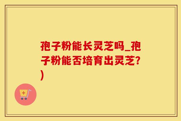 孢子粉能长灵芝吗_孢子粉能否培育出灵芝?) 孢子粉能长灵芝吗_孢子粉能否培育出灵芝?)