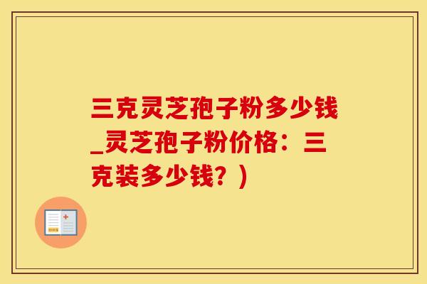 三克灵芝孢子粉多少钱_灵芝孢子粉价格：三克装多少钱？)