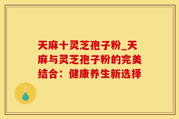 天麻十灵芝孢子粉_天麻与灵芝孢子粉的完美结合：健康养生新选择
