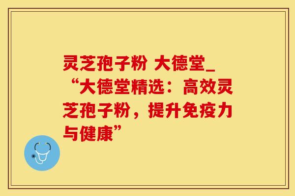 灵芝孢子粉 大德堂_“大德堂精选：高效灵芝孢子粉，提升免疫力与健康”