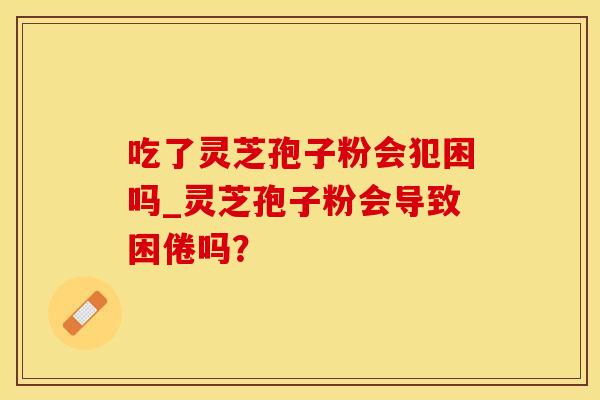 吃了灵芝孢子粉会犯困吗_灵芝孢子粉会导致困倦吗？