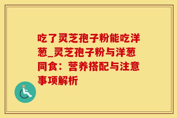 吃了灵芝孢子粉能吃洋葱_灵芝孢子粉与洋葱同食：营养搭配与注意事项解析