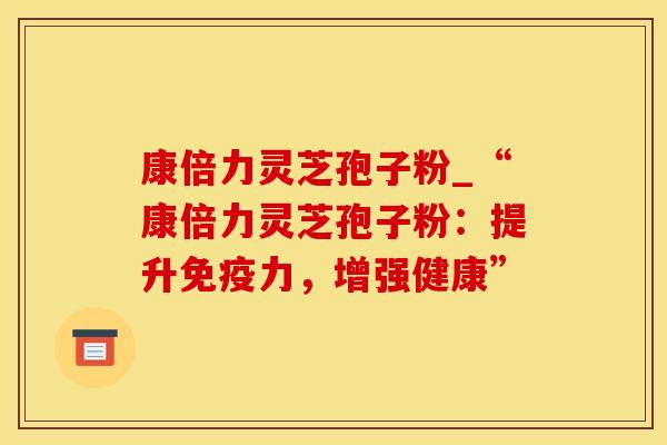 康倍力灵芝孢子粉_“康倍力灵芝孢子粉：提升免疫力，增强健康”