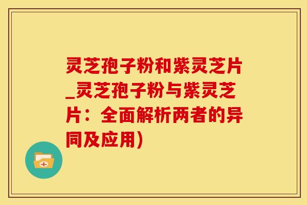 灵芝孢子粉和紫灵芝片_灵芝孢子粉与紫灵芝片:全面解析两者的异同及应用) 灵芝孢子粉和紫灵芝片_灵芝孢子粉与紫灵芝片:全面解析两者的异同及应用)