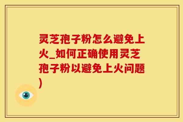 灵芝孢子粉怎么避免上火_如何正确使用灵芝孢子粉以避免上火问题)