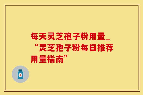 每天灵芝孢子粉用量_“灵芝孢子粉每日推荐用量指南”