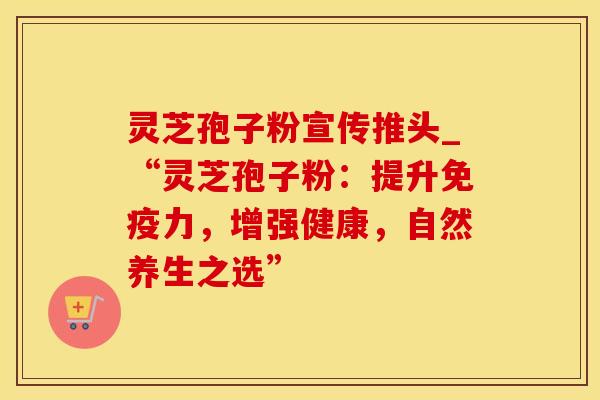灵芝孢子粉宣传推头_“灵芝孢子粉：提升免疫力，增强健康，自然养生之选”