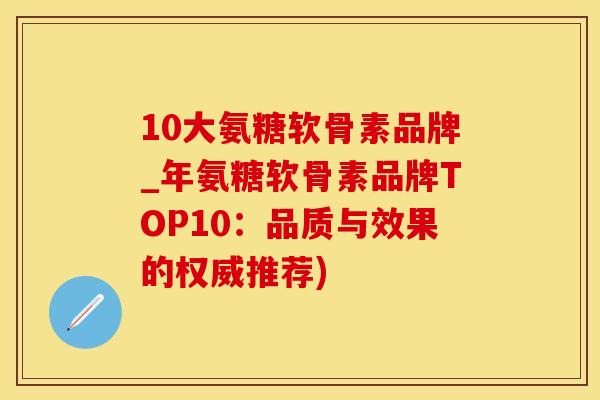 10大氨糖软骨素品牌_年氨糖软骨素品牌TOP10：品质与效果的权威推荐)