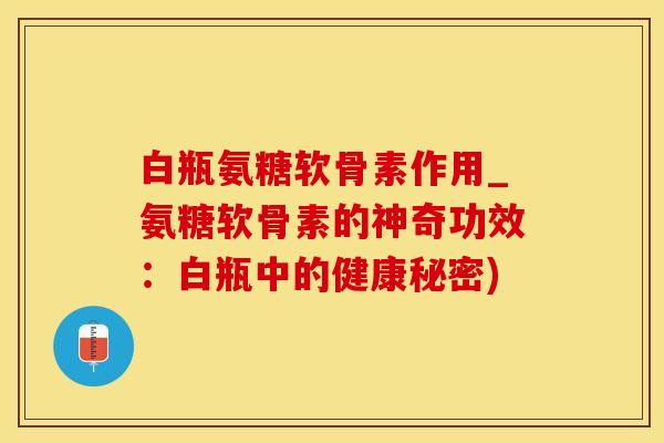 白瓶氨糖软骨素作用_氨糖软骨素的神奇功效：白瓶中的健康秘密)