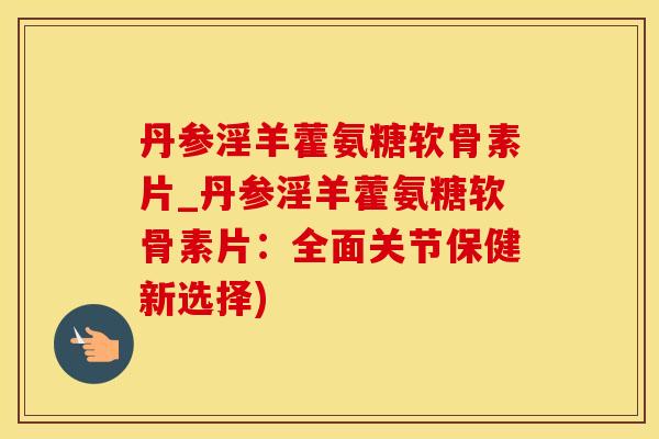 丹参淫羊藿氨糖软骨素片_丹参淫羊藿氨糖软骨素片：全面关节保健新选择)