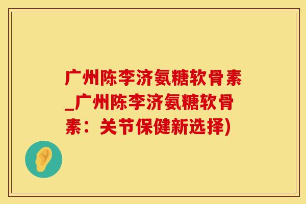 广州陈李济氨糖软骨素_广州陈李济氨糖软骨素：关节保健新选择)