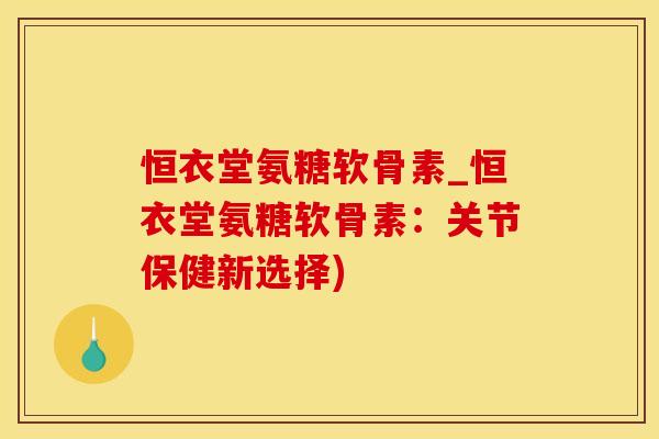 恒衣堂氨糖软骨素_恒衣堂氨糖软骨素：关节保健新选择)