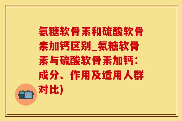 氨糖软骨素和硫酸软骨素加钙区别_氨糖软骨素与硫酸软骨素加钙：成分、作用及适用人群对比)