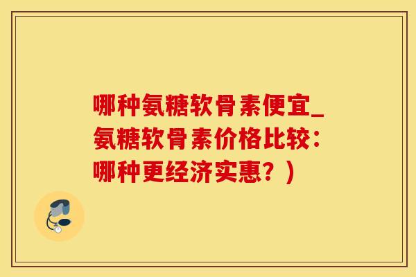 哪种氨糖软骨素便宜_氨糖软骨素价格比较:哪种更经济实惠?) 哪种氨糖软骨素便宜_氨糖软骨素价格比较:哪种更经济实惠?)