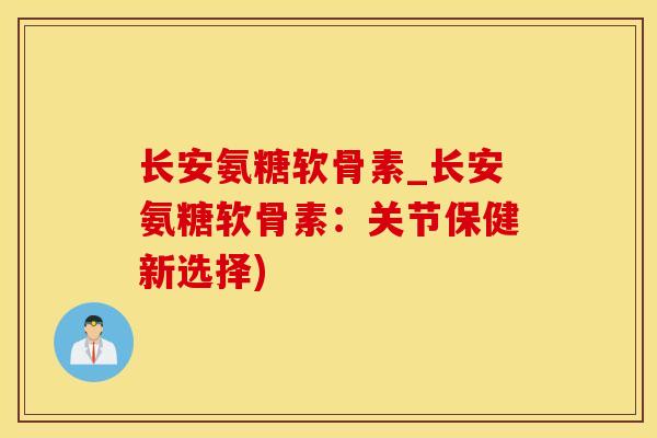 长安氨糖软骨素_长安氨糖软骨素：关节保健新选择)