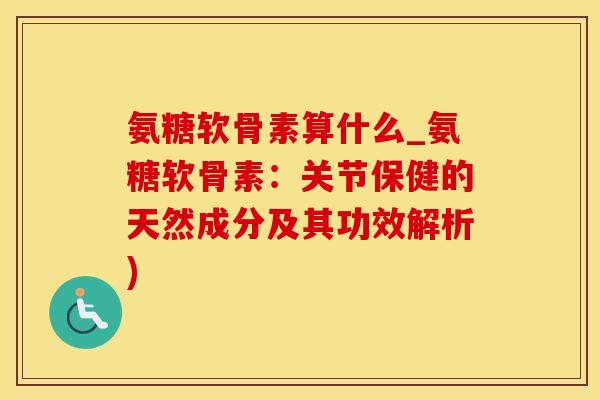 氨糖软骨素算什么_氨糖软骨素：关节保健的天然成分及其功效解析)