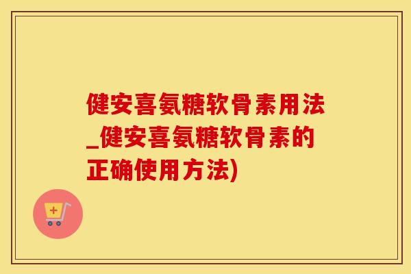 健安喜氨糖软骨素用法_健安喜氨糖软骨素的正确使用方法)