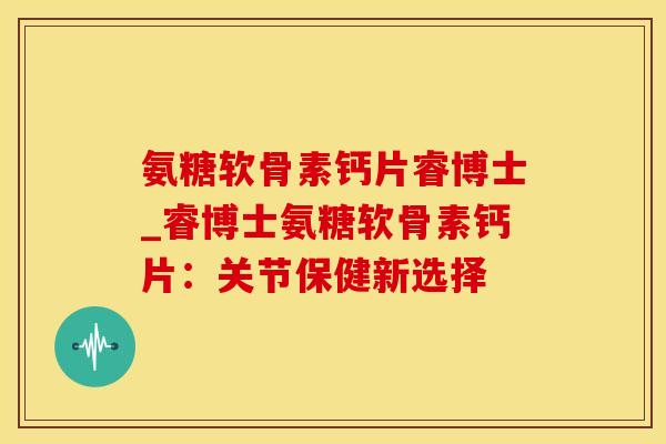 氨糖软骨素钙片睿博士_睿博士氨糖软骨素钙片：关节保健新选择