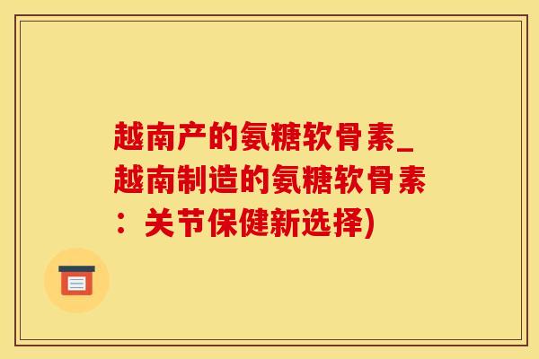 越南产的氨糖软骨素_越南制造的氨糖软骨素：关节保健新选择)