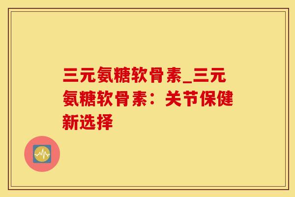 三元氨糖软骨素_三元氨糖软骨素：关节保健新选择