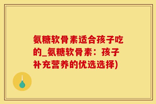 氨糖软骨素适合孩子吃的_氨糖软骨素：孩子补充营养的优选选择)