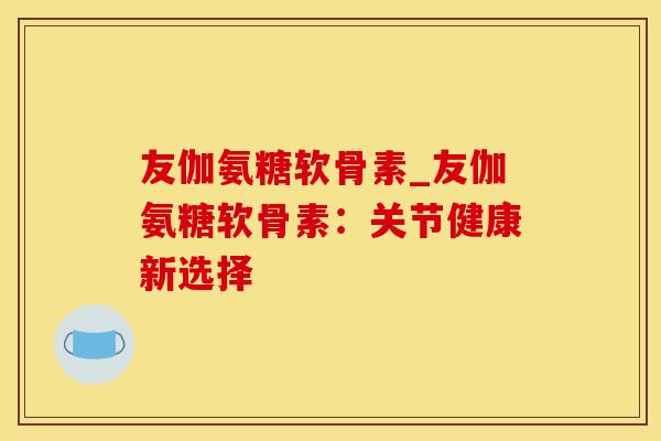 友伽氨糖软骨素_友伽氨糖软骨素：关节健康新选择