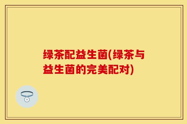 绿茶配益生菌(绿茶与益生菌的完美配对) 绿茶配益生菌(绿茶与益生菌的完美配对)