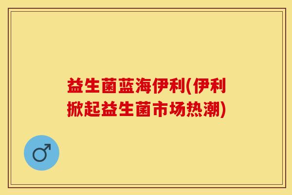 益生菌蓝海伊利(伊利掀起益生菌市场热潮)