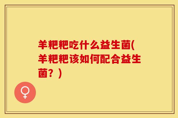 羊粑粑吃什么益生菌(羊粑粑该如何配合益生菌？)