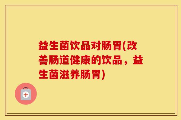益生菌饮品对肠胃(改善肠道健康的饮品，益生菌滋养肠胃)