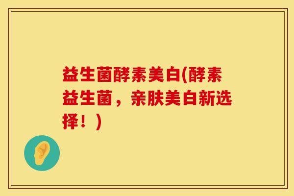 益生菌酵素美白(酵素益生菌，亲肤美白新选择！)