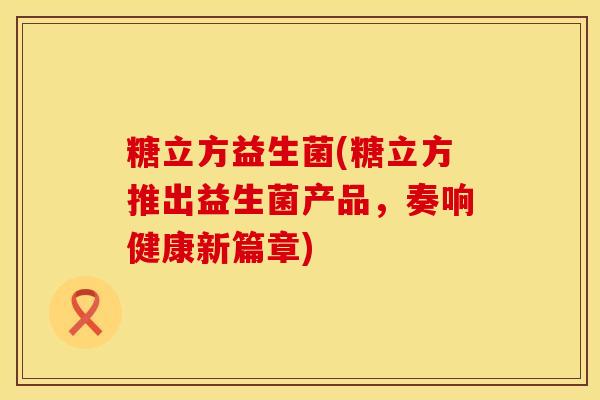 糖立方益生菌(糖立方推出益生菌产品，奏响健康新篇章)