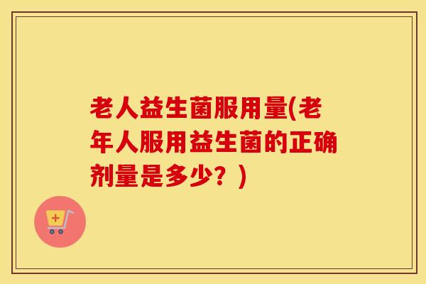 老人益生菌服用量(老年人服用益生菌的正确剂量是多少？)