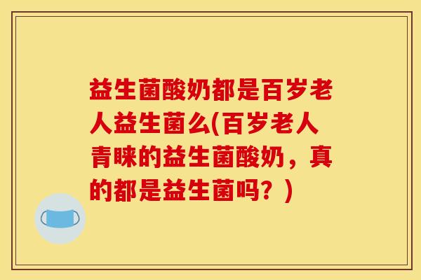 益生菌酸奶都是百岁老人益生菌么(百岁老人青睐的益生菌酸奶，真的都是益生菌吗？)