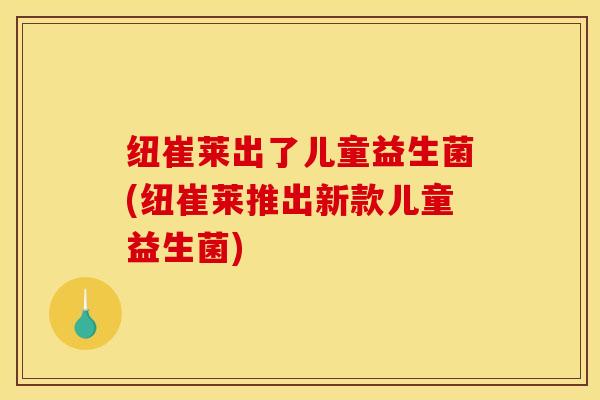 纽崔莱出了儿童益生菌(纽崔莱推出新款儿童益生菌)